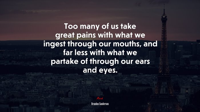 Too many of us take great pains with what we ingest through our mouths, and far less with what we partake of through our ears and eyes. | Brandon Sanderson quote