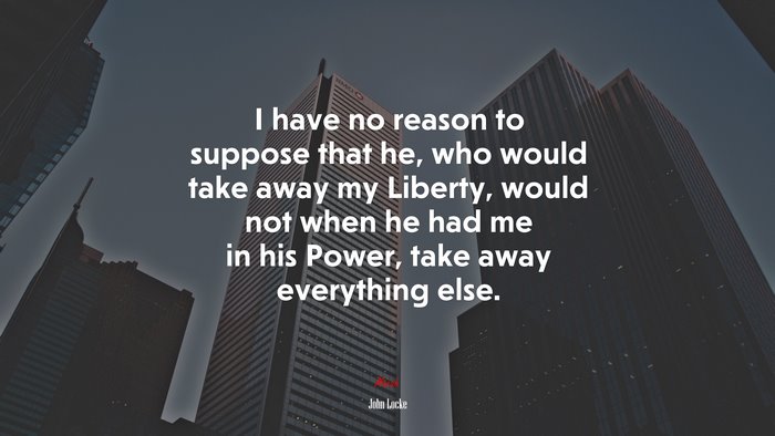 I have no reason to suppose that he, who would take away my Liberty, would not when he had me in his Power, take away everything else. | John Locke quote