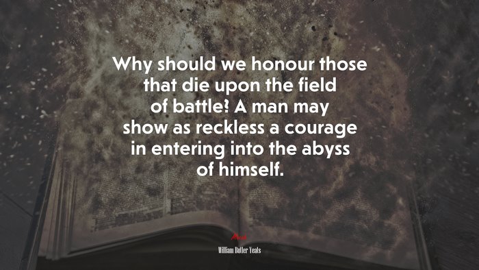 Why should we honour those that die upon the field of battle? A man may show as reckless a courage in entering into the abyss of himself. | William Butler Yeats quote