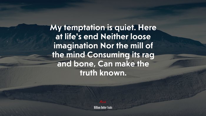 My temptation is quiet. Here at life’s end Neither loose imagination Nor the mill of the mind Consuming its rag and bone, Can make the truth known. | William Butler Yeats quote