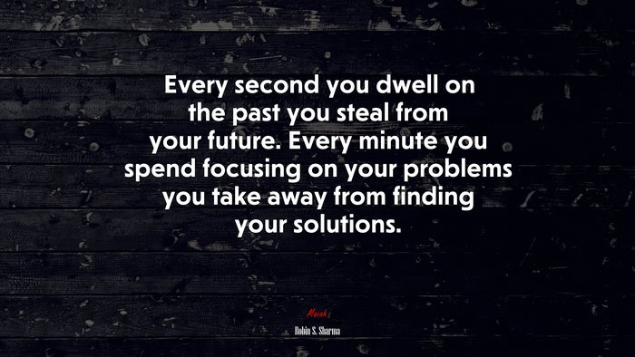 Every second you dwell on the past you steal from your future. Every minute you spend focusing on your problems you take away from finding your solutions. | Robin S. Sharma quote