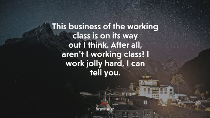 This business of the working class is on its way out I think. After all, aren’t I working class? I work jolly hard, I can tell you. | Margaret Thatcher quote
