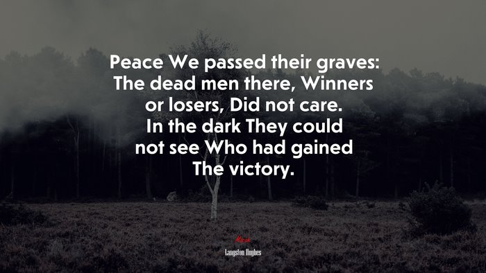 Peace We passed their graves: The dead men there, Winners or losers, Did not care. In the dark They could not see Who had gained The victory. | Langston Hughes quote