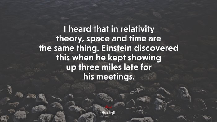 I heard that in relativity theory, space and time are the same thing. Einstein discovered this when he kept showing up three miles late for his meetings. | Steven Wright quote