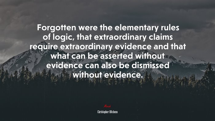 Forgotten were the elementary rules of logic, that extraordinary claims require extraordinary evidence and that what can be asserted without evidence can also be dismissed without evidence. | Christopher Hitchens quote