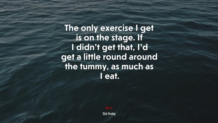 The only exercise I get is on the stage. If I didn’t get that, I’d get a little round around the tummy, as much as I eat. | Elvis Presley quote