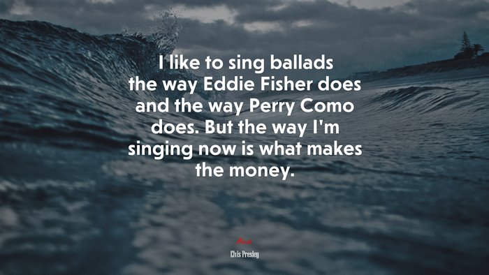 I like to sing ballads the way Eddie Fisher does and the way Perry Como does. But the way I’m singing now is what makes the money. | Elvis Presley quote