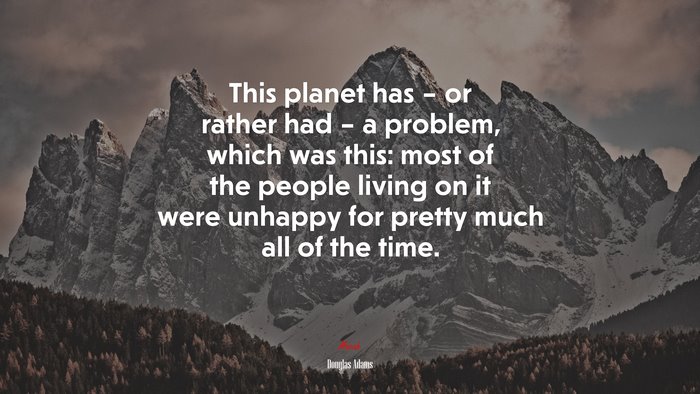 This planet has – or rather had – a problem, which was this: most of the people living on it were unhappy for pretty much all of the time. | Douglas Adams quote
