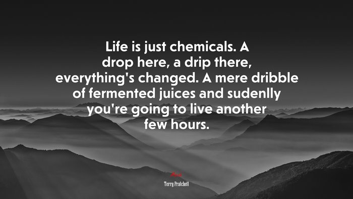 Life is just chemicals. A drop here, a drip there, everything’s changed. A mere dribble of fermented juices and sudenlly you’re going to live another few hours. | Terry Pratchett quote