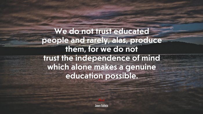 We do not trust educated people and rarely, alas, produce them, for we do not trust the independence of mind which alone makes a genuine education possible. | James Baldwin quote