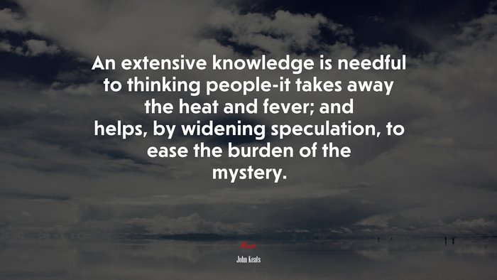 An extensive knowledge is needful to thinking people-it takes away the heat and fever; and helps, by widening speculation, to ease the burden of the mystery. | John Keats quote