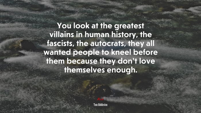 You look at the greatest villains in human history, the fascists, the autocrats, they all wanted people to kneel before them because they don’t love themselves enough. | Tom Hiddleston quote