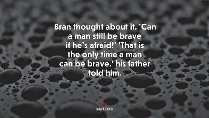 Bran thought about it. ‘Can a man still be brave if he’s afraid?’ ‘That is the only time a man can be brave,’ his father told him. | George R.R. Martin quote