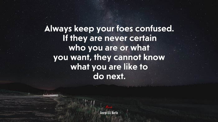 Always keep your foes confused. If they are never certain who you are or what you want, they cannot know what you are like to do next. | George R.R. Martin quote