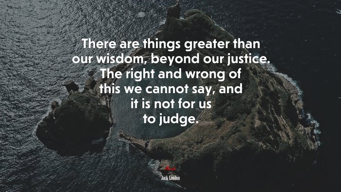 There are things greater than our wisdom, beyond our justice. The right and wrong of this we cannot say, and it is not for us to judge. | Jack London quote