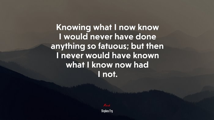Knowing what I now know I would never have done anything so fatuous; but then I never would have known what I know now had I not. | Stephen Fry quote