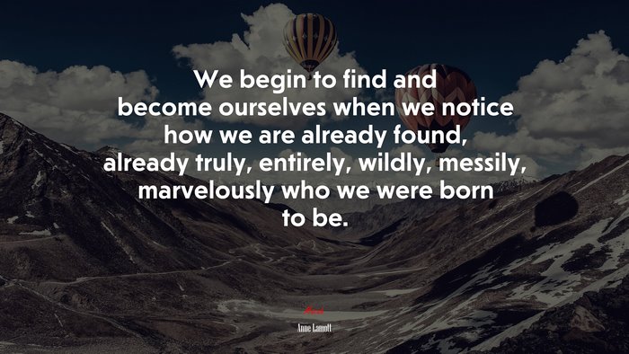 We begin to find and become ourselves when we notice how we are already found, already truly, entirely, wildly, messily, marvelously who we were born to be. | Anne Lamott quote