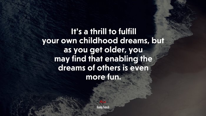 It’s a thrill to fulfill your own childhood dreams, but as you get older, you may find that enabling the dreams of others is even more fun. | Randy Pausch quote