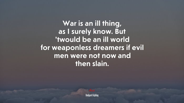 War is an ill thing, as I surely know. But ’twould be an ill world for weaponless dreamers if evil men were not now and then slain. | Rudyard Kipling quote