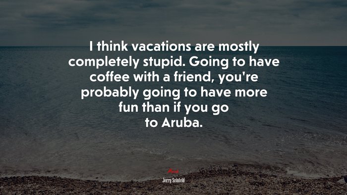I think vacations are mostly completely stupid. Going to have coffee with a friend, you’re probably going to have more fun than if you go to Aruba. | Jerry Seinfeld quote