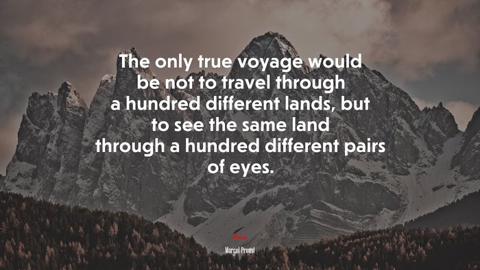 The only true voyage would be not to travel through a hundred different lands, but to see the same land through a hundred different pairs of eyes. | Marcel Proust quote