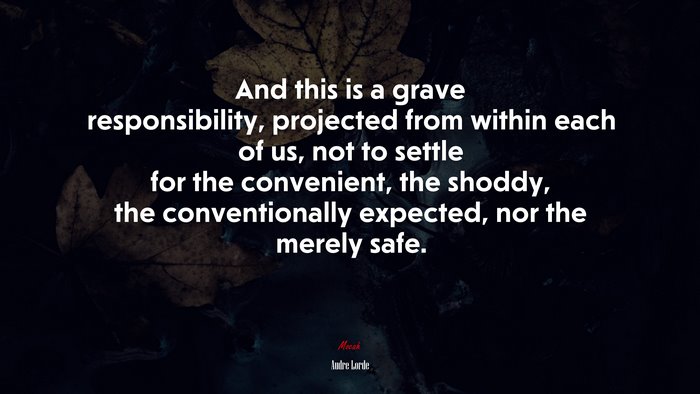 And this is a grave responsibility, projected from within each of us, not to settle for the convenient, the shoddy, the conventionally expected, nor the merely safe. | Audre Lorde quote