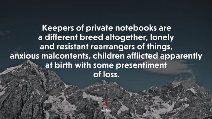 Keepers of private notebooks are a different breed altogether, lonely and resistant rearrangers of things, anxious malcontents, children afflicted apparently at birth with some presentiment of loss. | Joan Didion quote