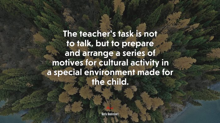 The teacher’s task is not to talk, but to prepare and arrange a series of motives for cultural activity in a special environment made for the child. | Maria Montessori quote