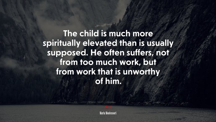 The child is much more spiritually elevated than is usually supposed. He often suffers, not from too much work, but from work that is unworthy of him. | Maria Montessori quote