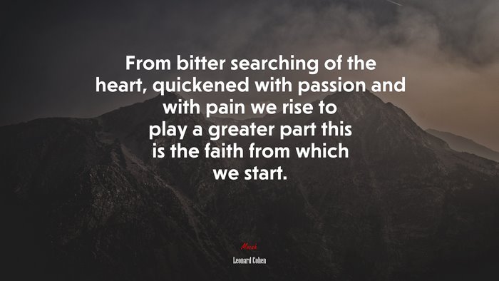 From bitter searching of the heart, quickened with passion and with pain we rise to play a greater part this is the faith from which we start. | Leonard Cohen quote
