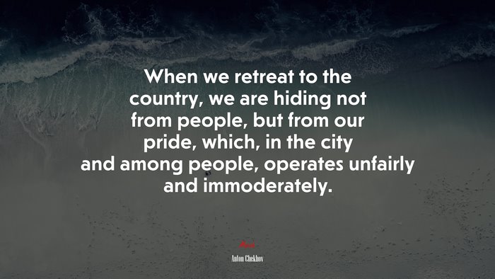 When we retreat to the country, we are hiding not from people, but from our pride, which, in the city and among people, operates unfairly and immoderately. | Anton Chekhov quote
