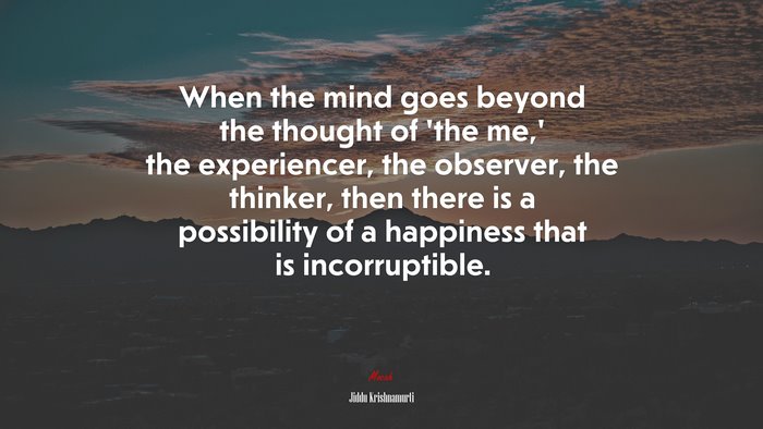 When the mind goes beyond the thought of ‘the me,’ the experiencer, the observer, the thinker, then there is a possibility of a happiness that is incorruptible. | Jiddu Krishnamurti quote