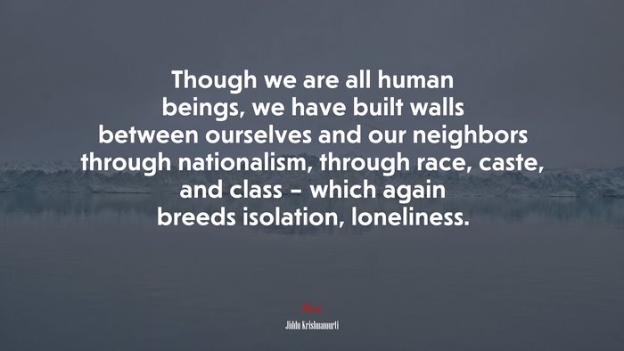 Though we are all human beings, we have built walls between ourselves and our neighbors through nationalism, through race, caste, and class – which again breeds isolation, loneliness. | Jiddu Krishnamurti quote