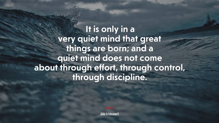 It is only in a very quiet mind that great things are born; and a quiet mind does not come about through effort, through control, through discipline. | Jiddu Krishnamurti quote