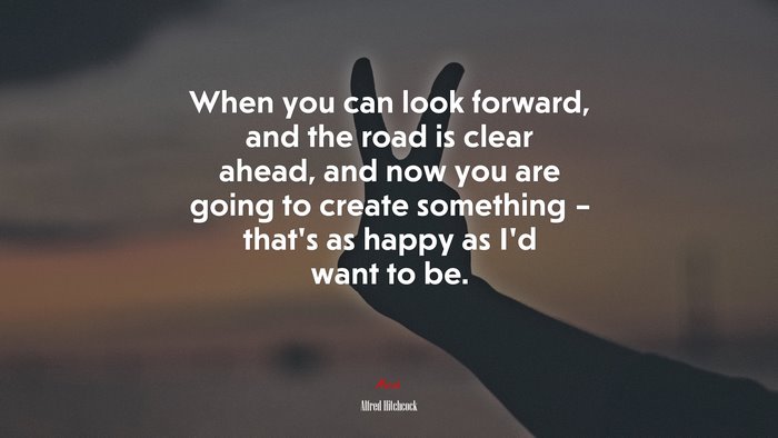 When you can look forward, and the road is clear ahead, and now you are going to create something – that’s as happy as I’d want to be. | Alfred Hitchcock quote