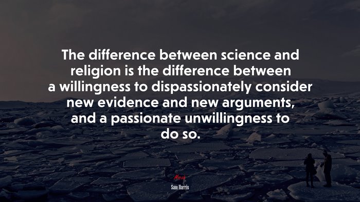 The difference between science and religion is the difference between a willingness to dispassionately consider new evidence and new arguments, and a passionate unwillingness to do so. | Sam Harris quote