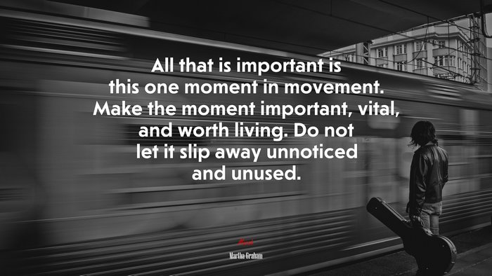 All that is important is this one moment in movement. Make the moment important, vital, and worth living. Do not let it slip away unnoticed and unused. | Martha Graham quote