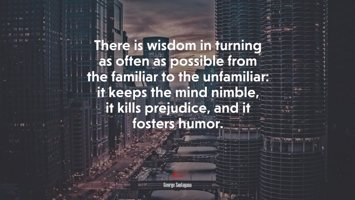 There is wisdom in turning as often as possible from the familiar to the unfamiliar: it keeps the mind nimble, it kills prejudice, and it fosters humor. | George Santayana quote