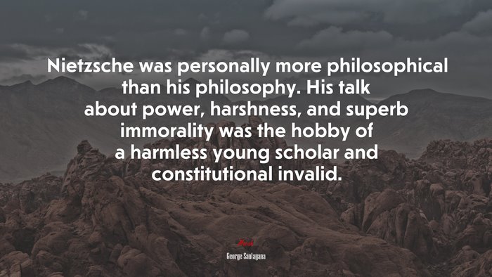 Nietzsche was personally more philosophical than his philosophy. His talk about power, harshness, and superb immorality was the hobby of a harmless young scholar and constitutional invalid. | George Santayana quote