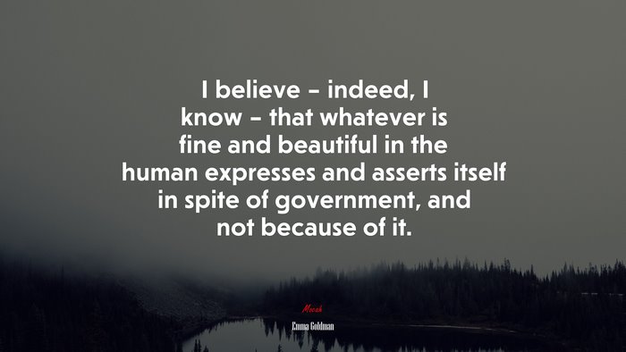 I believe – indeed, I know – that whatever is fine and beautiful in the human expresses and asserts itself in spite of government, and not because of it. | Emma Goldman quote