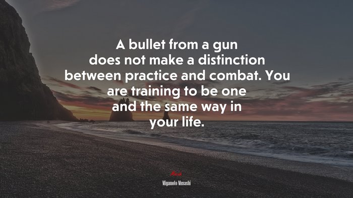 A bullet from a gun does not make a distinction between practice and combat. You are training to be one and the same way in your life. | Miyamoto Musashi quote