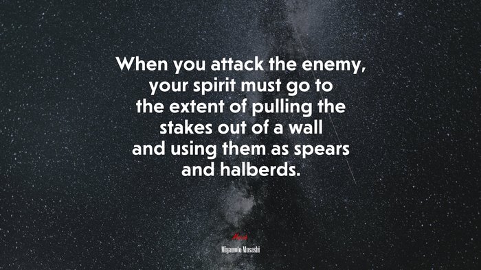 When you attack the enemy, your spirit must go to the extent of pulling the stakes out of a wall and using them as spears and halberds. | Miyamoto Musashi quote