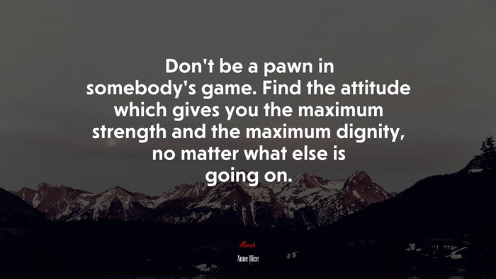 Don’t be a pawn in somebody’s game. Find the attitude which gives you the maximum strength and the maximum dignity, no matter what else is going on. | Anne Rice quote