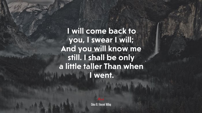 I will come back to you, I swear I will; And you will know me still. I shall be only a little taller Than when I went. | Edna St. Vincent Millay quote