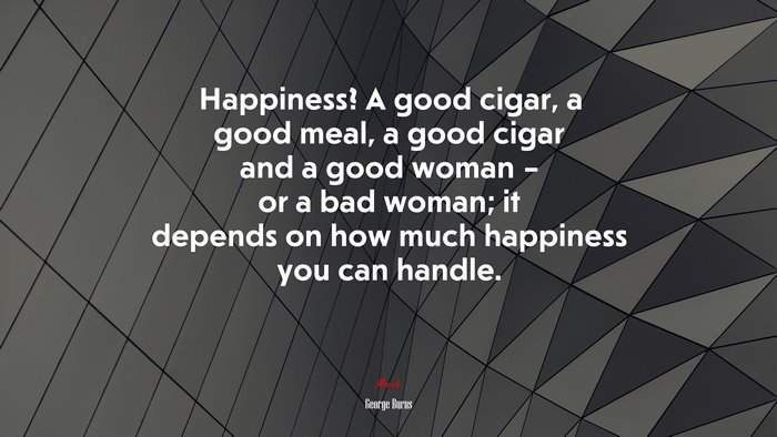 Happiness? A good cigar, a good meal, a good cigar and a good woman – or a bad woman; it depends on how much happiness you can handle. | George Burns quote