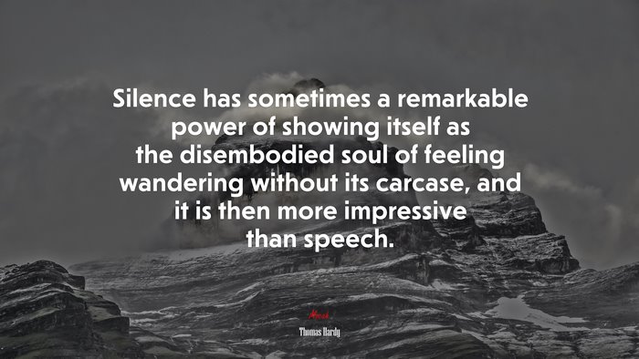 Silence has sometimes a remarkable power of showing itself as the disembodied soul of feeling wandering without its carcase, and it is then more impressive than speech. | Thomas Hardy quote