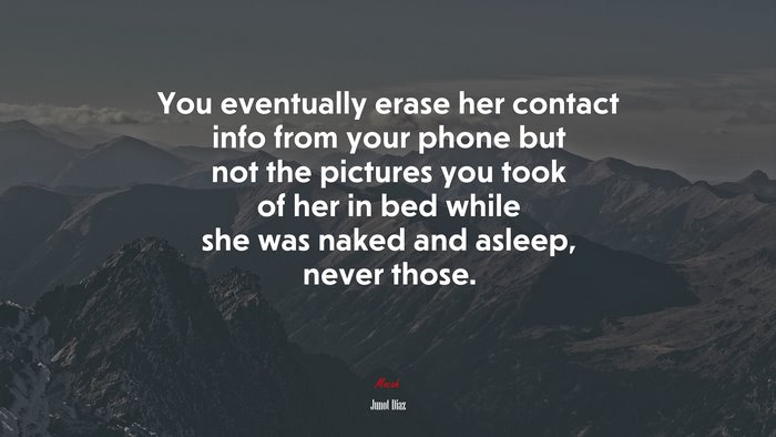 You eventually erase her contact info from your phone but not the pictures you took of her in bed while she was naked and asleep, never those. | Junot Díaz quote