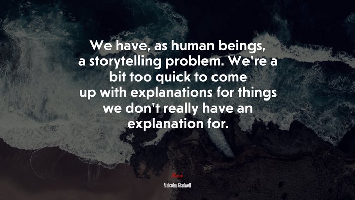 We have, as human beings, a storytelling problem. We’re a bit too quick to come up with explanations for things we don’t really have an explanation for. | Malcolm Gladwell quote