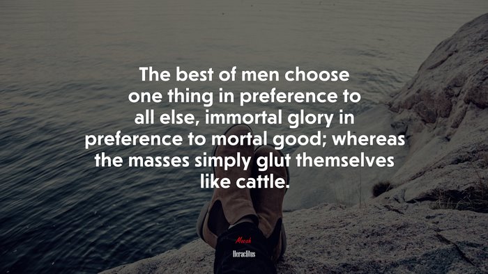 The best of men choose one thing in preference to all else, immortal glory in preference to mortal good; whereas the masses simply glut themselves like cattle. | Heraclitus quote