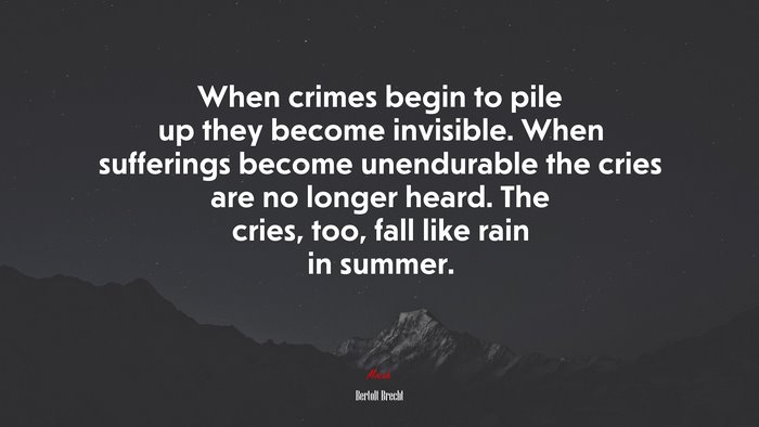 When crimes begin to pile up they become invisible. When sufferings become unendurable the cries are no longer heard. The cries, too, fall like rain in summer. | Bertolt Brecht quote